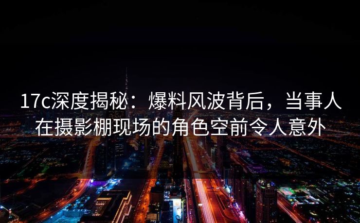 17c深度揭秘：爆料风波背后，当事人在摄影棚现场的角色空前令人意外